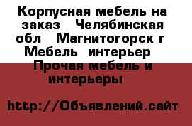 Корпусная мебель на заказ - Челябинская обл., Магнитогорск г. Мебель, интерьер » Прочая мебель и интерьеры   